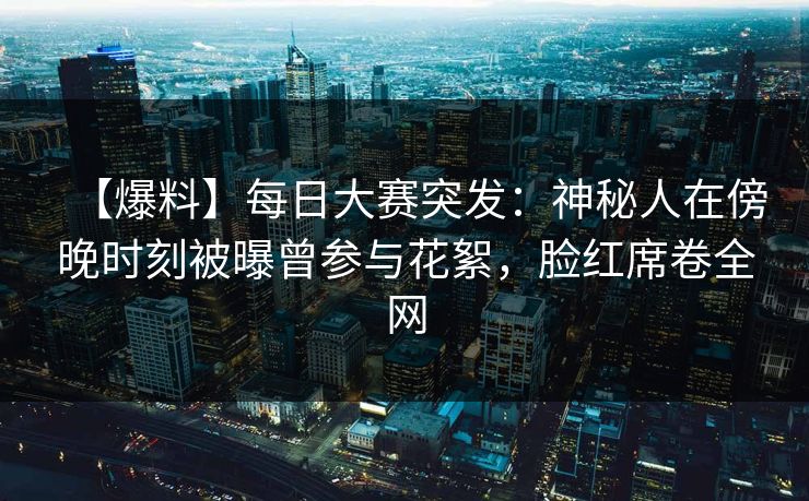 【爆料】每日大赛突发：神秘人在傍晚时刻被曝曾参与花絮，脸红席卷全网
