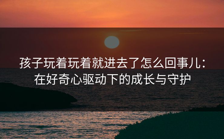 孩子玩着玩着就进去了怎么回事儿：在好奇心驱动下的成长与守护