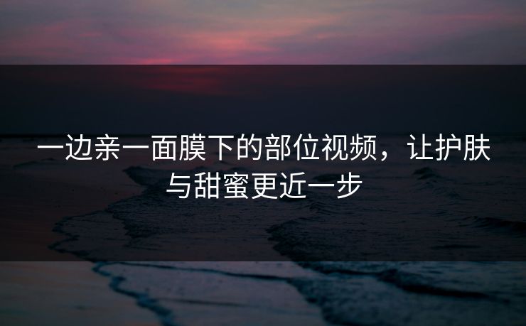一边亲一面膜下的部位视频,让护肤与甜蜜更近一步 一边亲一面膜下的部位视频,让护肤与甜蜜更近一步