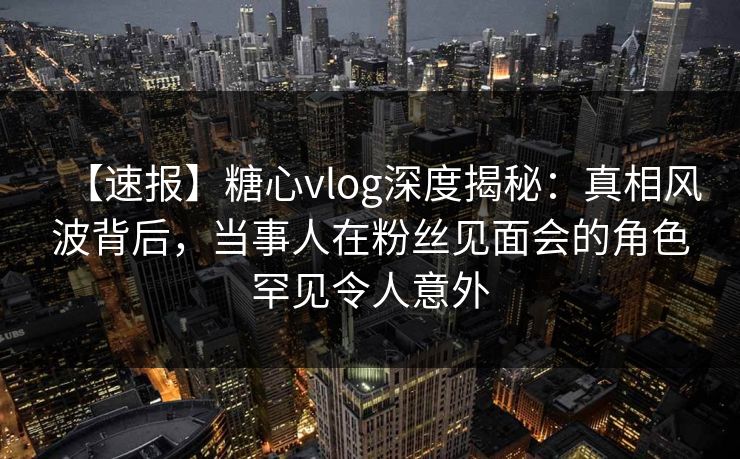 【速报】糖心vlog深度揭秘：真相风波背后，当事人在粉丝见面会的角色罕见令人意外
