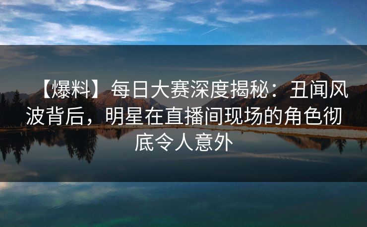 【爆料】每日大赛深度揭秘：丑闻风波背后，明星在直播间现场的角色彻底令人意外