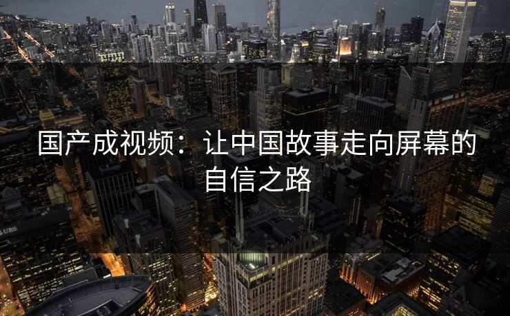 国产成视频：让中国故事走向屏幕的自信之路