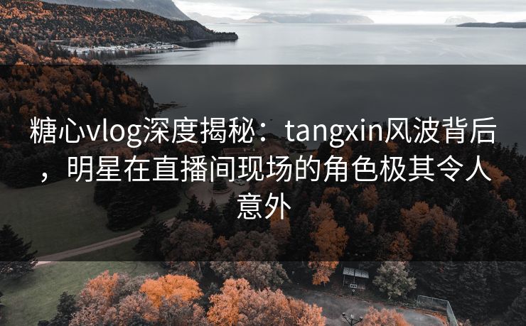 糖心vlog深度揭秘：tangxin风波背后，明星在直播间现场的角色极其令人意外