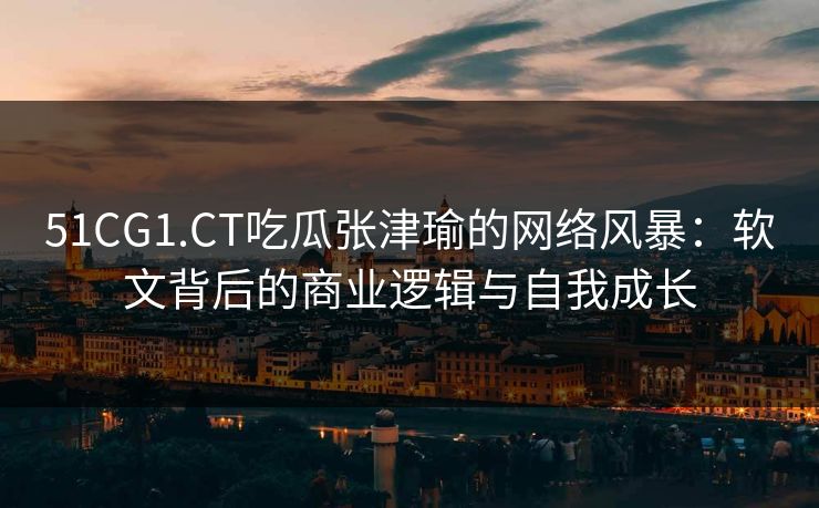 51CG1.CT吃瓜张津瑜的网络风暴：软文背后的商业逻辑与自我成长
