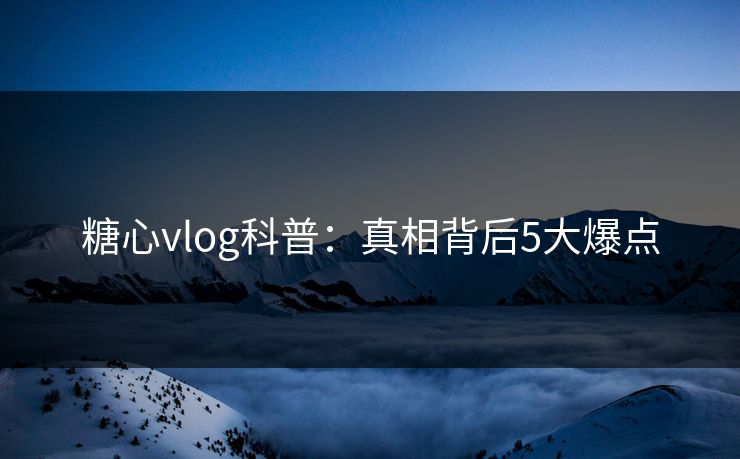 糖心vlog科普：真相背后5大爆点