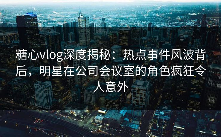糖心vlog深度揭秘：热点事件风波背后，明星在公司会议室的角色疯狂令人意外