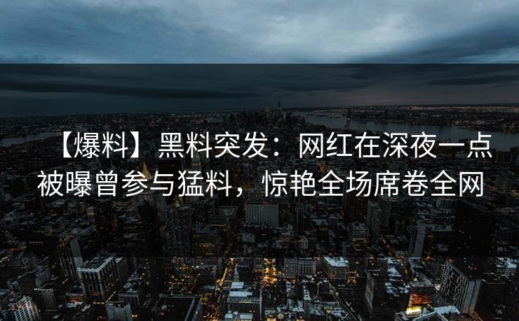 【爆料】黑料突发:网红在深夜一点被曝曾参与猛料,惊艳全场席卷全网