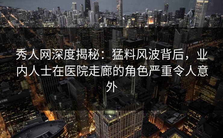 秀人网深度揭秘：猛料风波背后，业内人士在医院走廊的角色严重令人意外
