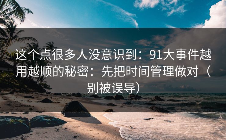 这个点很多人没意识到:91大事件越用越顺的秘密:先把时间管理做对(别被误导)