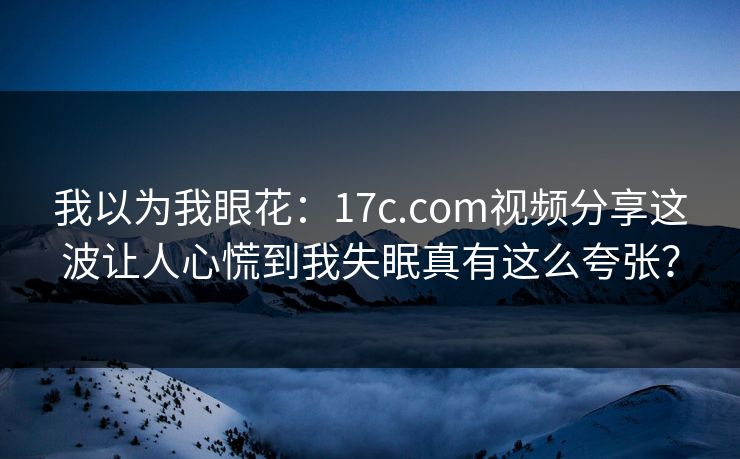 我以为我眼花:17c.com视频分享这波让人心慌到我失眠真有这么夸张?