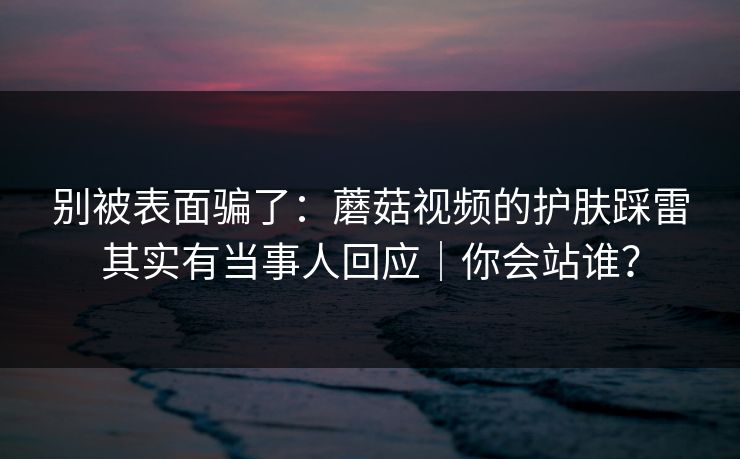 别被表面骗了:蘑菇视频的护肤踩雷其实有当事人回应|你会站谁?