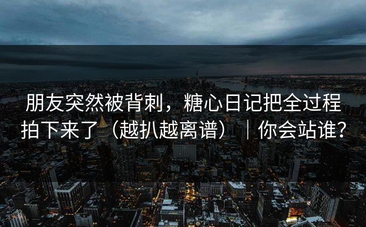 朋友突然被背刺,糖心日记把全过程拍下来了(越扒越离谱)|你会站谁?