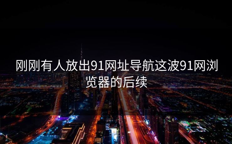 刚刚有人放出91网址导航这波91网浏览器的后续