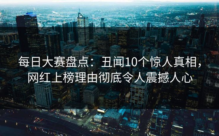 每日大赛盘点：丑闻10个惊人真相，网红上榜理由彻底令人震撼人心