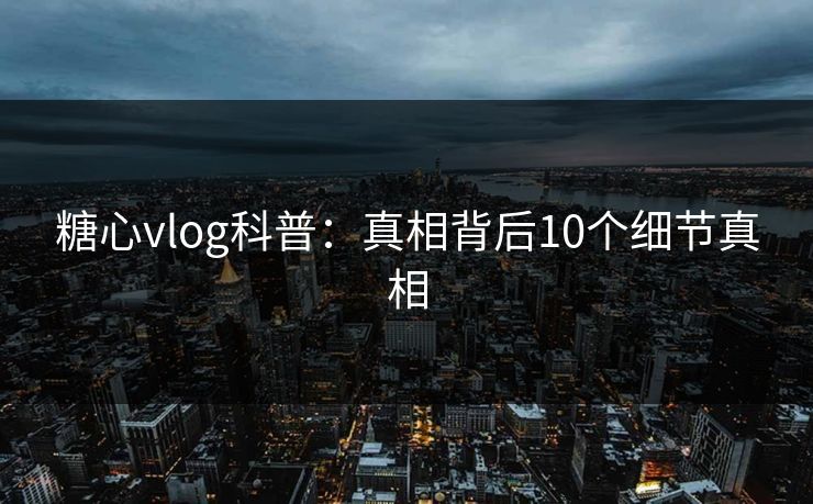 糖心vlog科普：真相背后10个细节真相