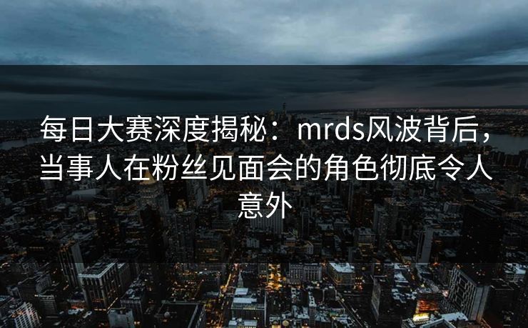 每日大赛深度揭秘：mrds风波背后，当事人在粉丝见面会的角色彻底令人意外