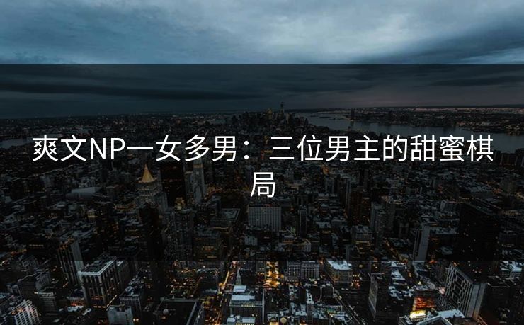 爽文NP一女多男:三位男主的甜蜜棋局 爽文NP一女多男:三位男主的甜蜜棋局