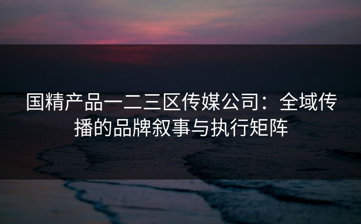 国精产品一二三区传媒公司：全域传播的品牌叙事与执行矩阵