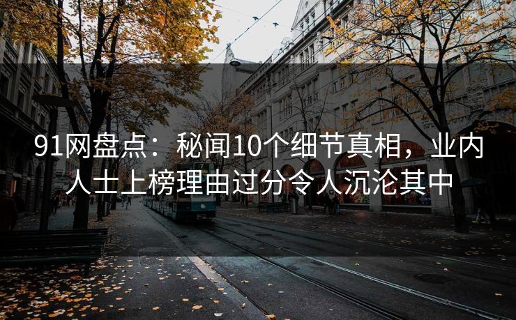 91网盘点：秘闻10个细节真相，业内人士上榜理由过分令人沉沦其中