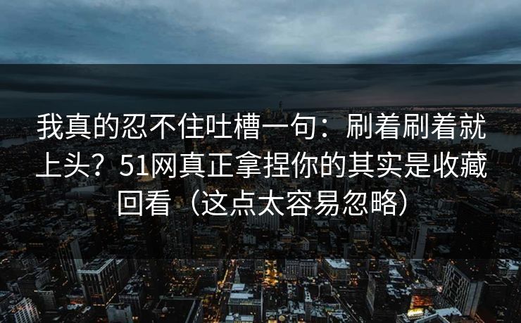 我真的忍不住吐槽一句:刷着刷着就上头?51网真正拿捏你的其实是收藏回看(这点太容易忽略)