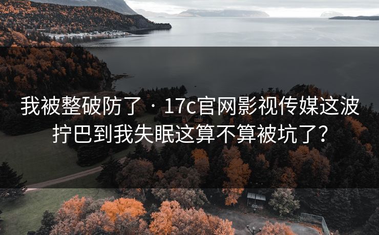 我被整破防了 · 17c官网影视传媒这波拧巴到我失眠这算不算被坑了?