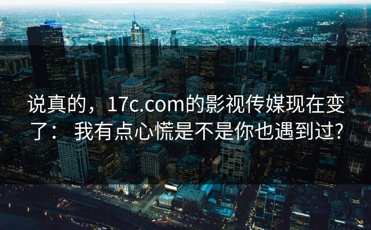 说真的,17c.com的影视传媒现在变了: 我有点心慌是不是你也遇到过?