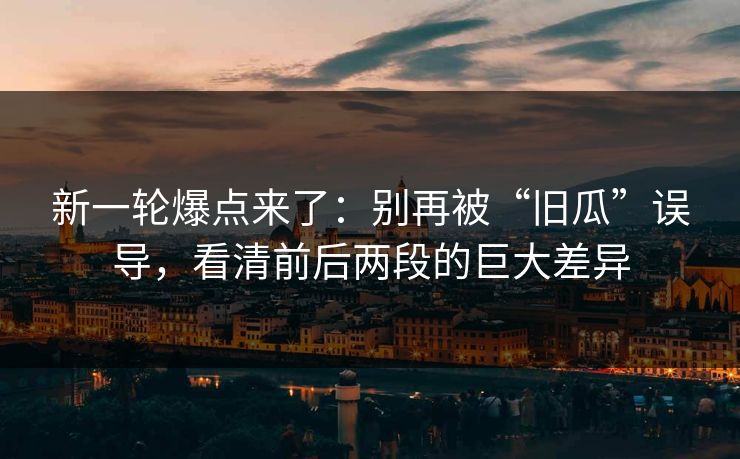 新一轮爆点来了：别再被“旧瓜”误导，看清前后两段的巨大差异